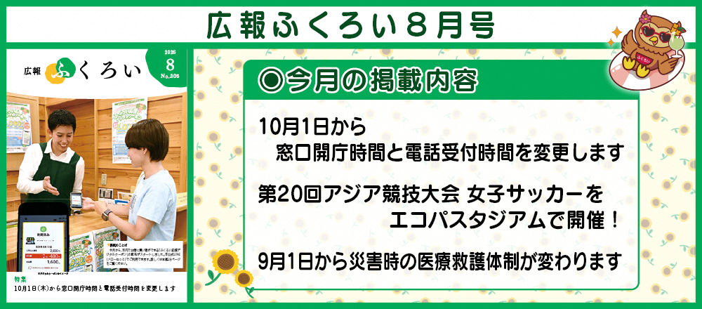 広報ふくろい8月号 〇今月の掲載内容 10月1日から 窓口開庁時間と電話受付時間を変更します、第20回アジア競技大会 女子サッカーを エコパスタジアムで開催！、9月1日から災害時の医療救護体制が変わります